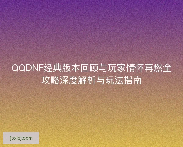 QQDNF经典版本回顾与玩家情怀再燃全攻略深度解析与玩法指南