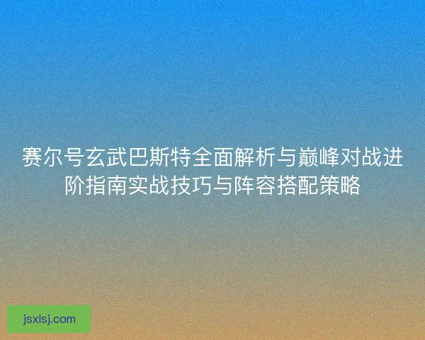 赛尔号玄武巴斯特全面解析与巅峰对战进阶指南实战技巧与阵容搭配策略