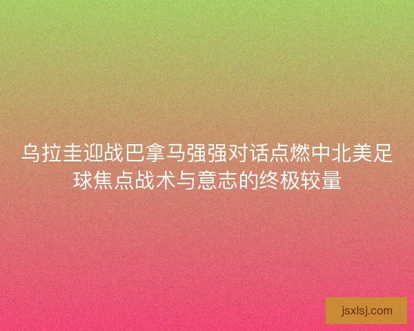 乌拉圭迎战巴拿马强强对话点燃中北美足球焦点战术与意志的终极较量