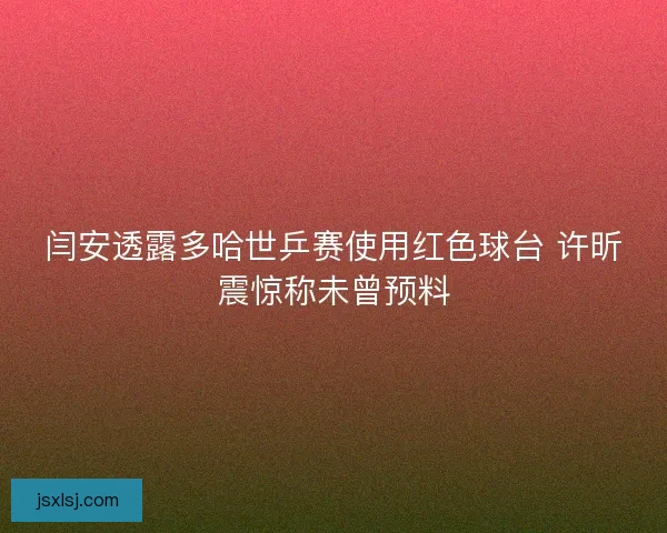 闫安透露多哈世乒赛使用红色球台 许昕震惊称未曾预料
