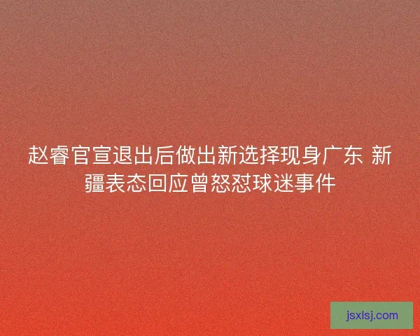 赵睿官宣退出后做出新选择现身广东 新疆表态回应曾怒怼球迷事件