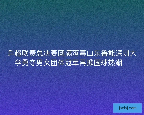 乒超联赛总决赛圆满落幕山东鲁能深圳大学勇夺男女团体冠军再掀国球热潮🏓