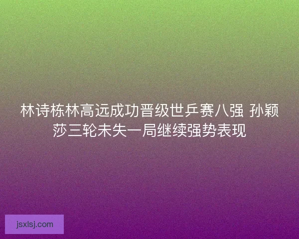 林诗栋林高远成功晋级世乒赛八强 孙颖莎三轮未失一局继续强势表现