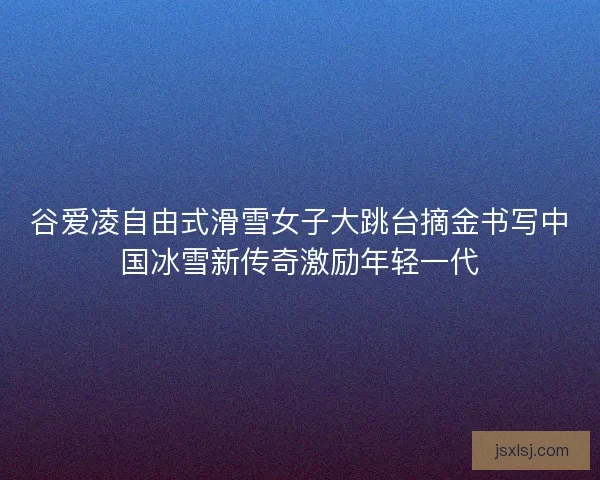 谷爱凌自由式滑雪女子大跳台摘金书写中国冰雪新传奇激励年轻一代