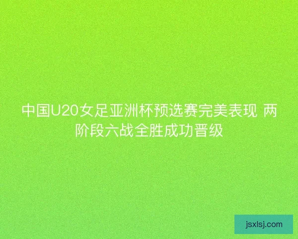 中国U20女足亚洲杯预选赛完美表现 两阶段六战全胜成功晋级