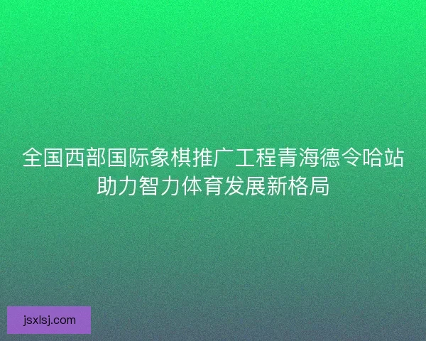 全国西部国际象棋推广工程青海德令哈站助力智力体育发展新格局