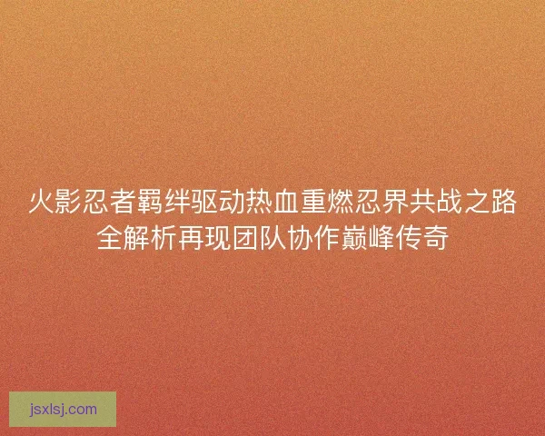 火影忍者羁绊驱动热血重燃忍界共战之路全解析再现团队协作巅峰传奇
