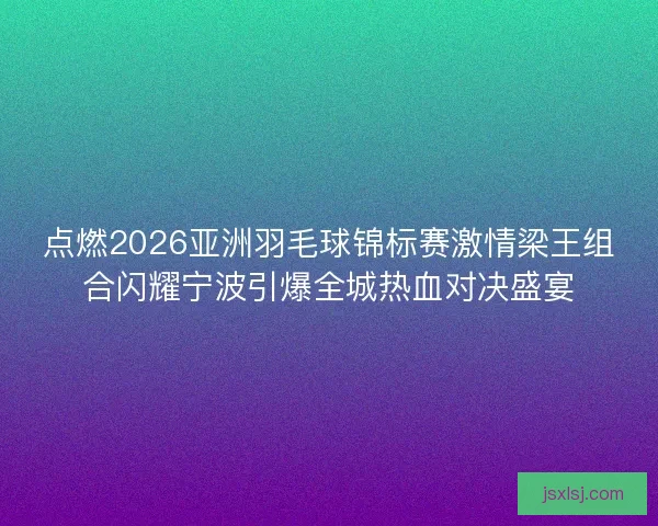 点燃2026亚洲羽毛球锦标赛激情梁王组合闪耀宁波引爆全城热血对决盛宴