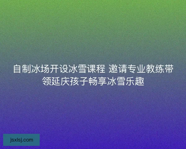 自制冰场开设冰雪课程 邀请专业教练带领延庆孩子畅享冰雪乐趣