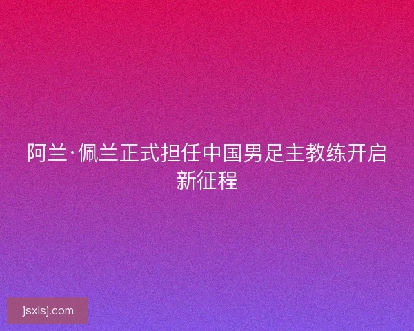阿兰·佩兰正式担任中国男足主教练开启新征程