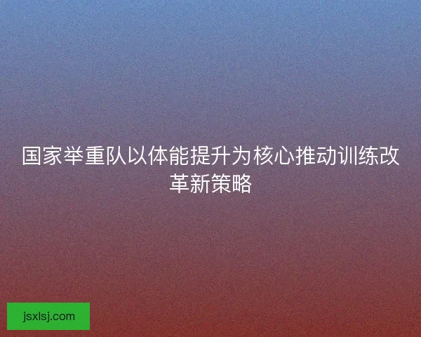 国家举重队以体能提升为核心推动训练改革新策略