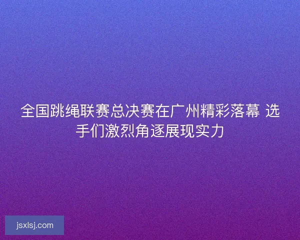 全国跳绳联赛总决赛在广州精彩落幕 选手们激烈角逐展现实力
