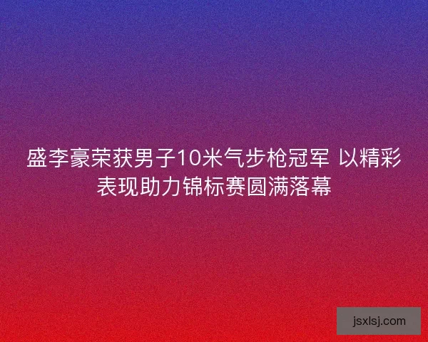 盛李豪荣获男子10米气步枪冠军 以精彩表现助力锦标赛圆满落幕
